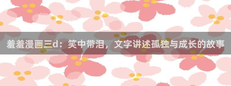 omofunapp：羞羞漫画三d：笑中带泪，文字讲述孤独与成长的故事